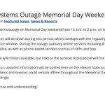 Scheduled Systems Outage Memorial Day Weekend. There is a scheduled systems outage on Memorial Day weekend from 12 a.m. to 2 p.m. on Sunday, May 24. All online Judiciary services will be down during this period, which overlaps with the regularly scheduled JEFS and eCourt Kōkua maintenance window. During the outage, Judiciary online services including JEFS, eCourt Kōkua, eTraffic, and eJury will be unavailable, as well as phone-based services such as eTraffic and Jury. The Judiciary internet site will remain available, but links to the services listed above will not function. If unexpected delays occur, updated information will be posted here on the Hawaiʻi State Judiciary website. If issues arise, some Judiciary systems and services could remain offline throughout the Memorial Day holiday on Monday, May 25, so please plan accordingly. Thank you for your patience and understanding.